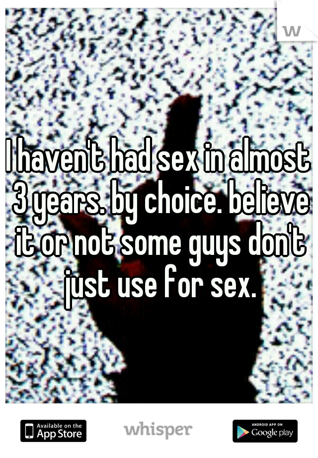 I haven't had sex in almost 3 years. by choice. believe it or not some guys don't just use for sex.