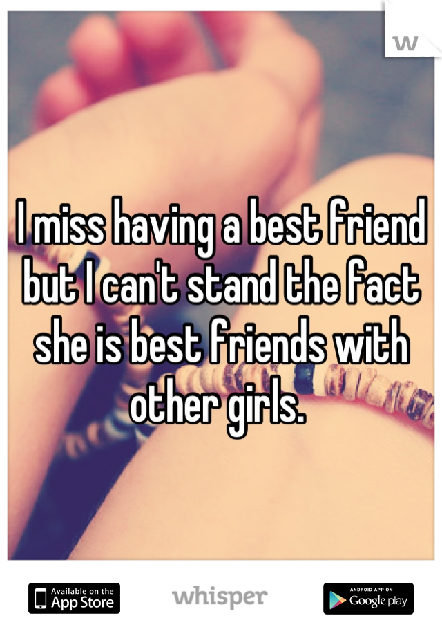 I miss having a best friend but I can't stand the fact she is best friends with other girls. 