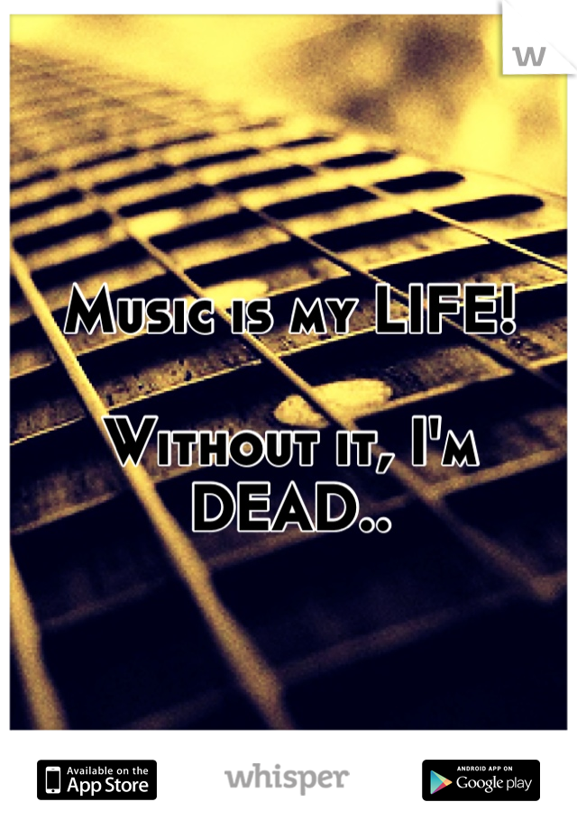 Music is my LIFE! 

Without it, I'm DEAD..
