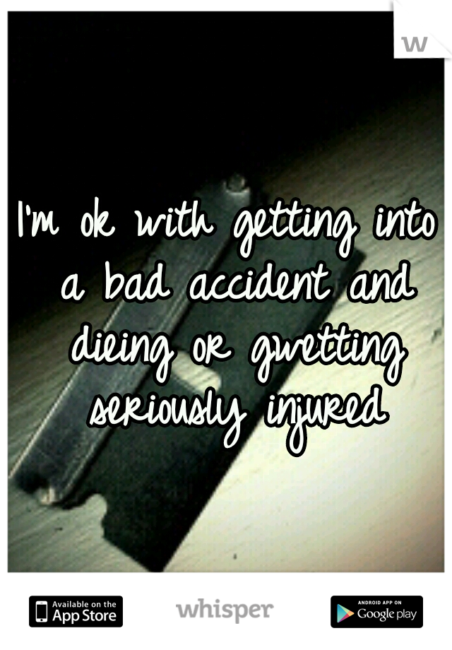 I'm ok with getting into a bad accident and dieing or gwetting seriously injured
