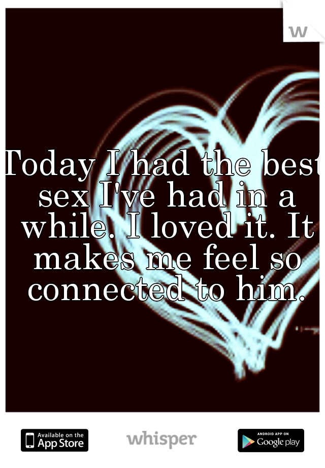 Today I had the best sex I've had in a while. I loved it. It makes me feel so connected to him.
