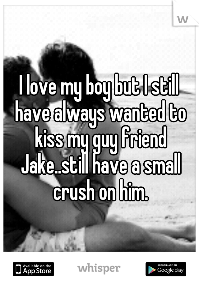 I love my boy but I still have always wanted to kiss my guy friend Jake..still have a small crush on him.