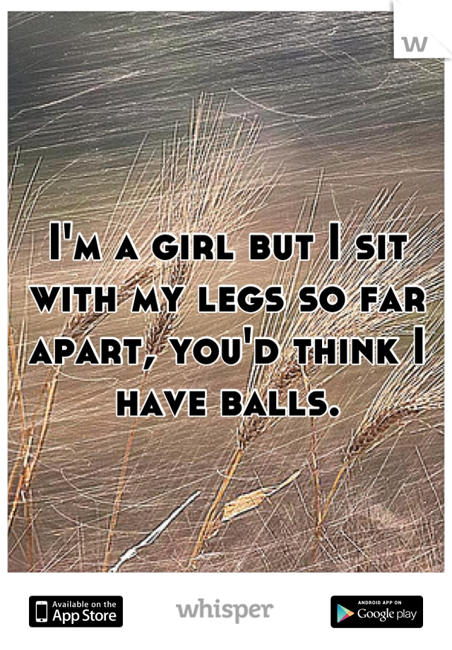 I'm a girl but I sit with my legs so far apart, you'd think I have balls.