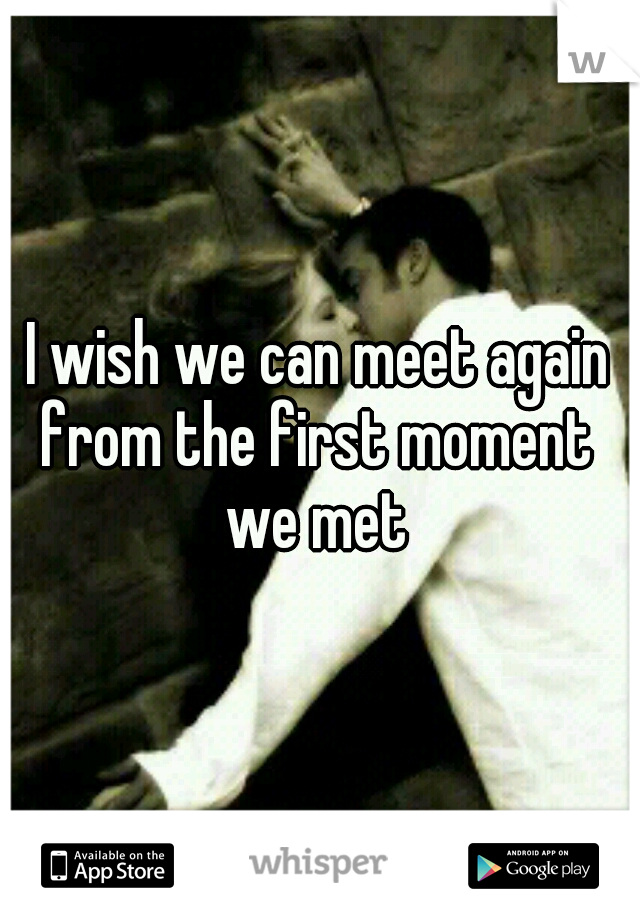 I wish we can meet again from the first moment  we met 
