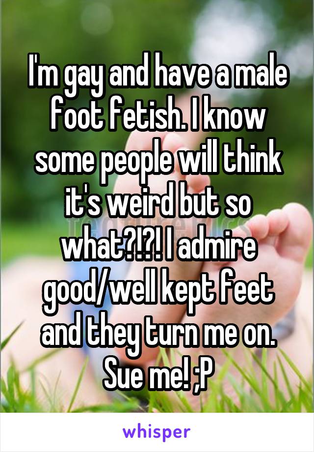 I'm gay and have a male foot fetish. I know some people will think it's weird but so what?!?! I admire good/well kept feet and they turn me on. Sue me! ;P
