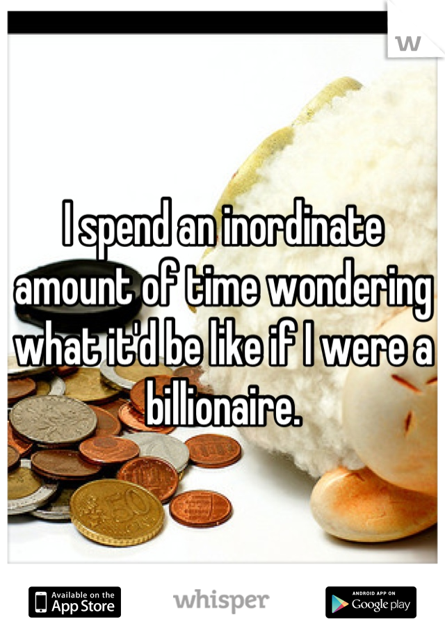 I spend an inordinate amount of time wondering what it'd be like if I were a billionaire.