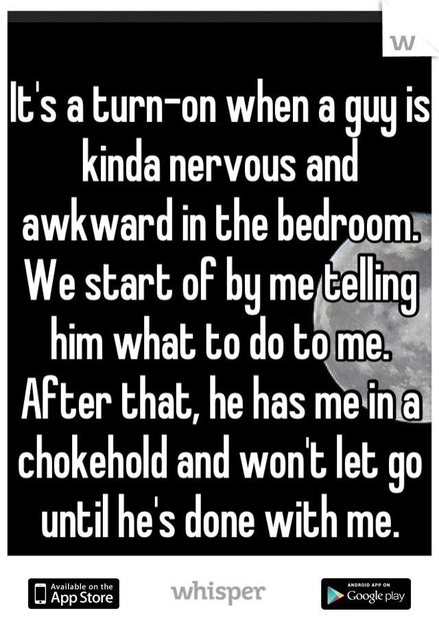 It's a turn-on when a guy is kinda nervous and awkward in the bedroom. We start of by me telling him what to do to me. After that, he has me in a chokehold and won't let go until he's done with me.