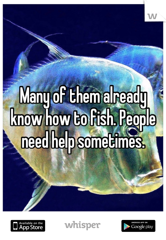 Many of them already know how to fish. People need help sometimes.