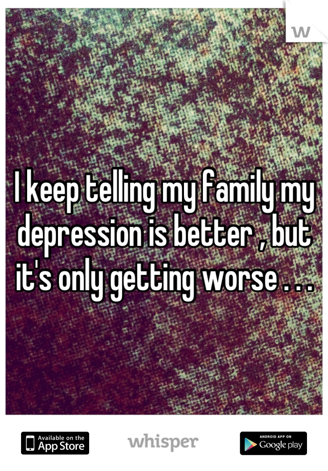 I keep telling my family my depression is better , but it's only getting worse . . .