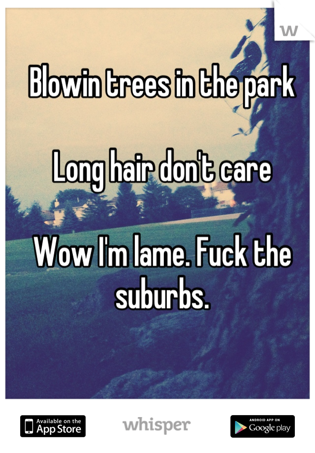 Blowin trees in the park

Long hair don't care 

Wow I'm lame. Fuck the suburbs.