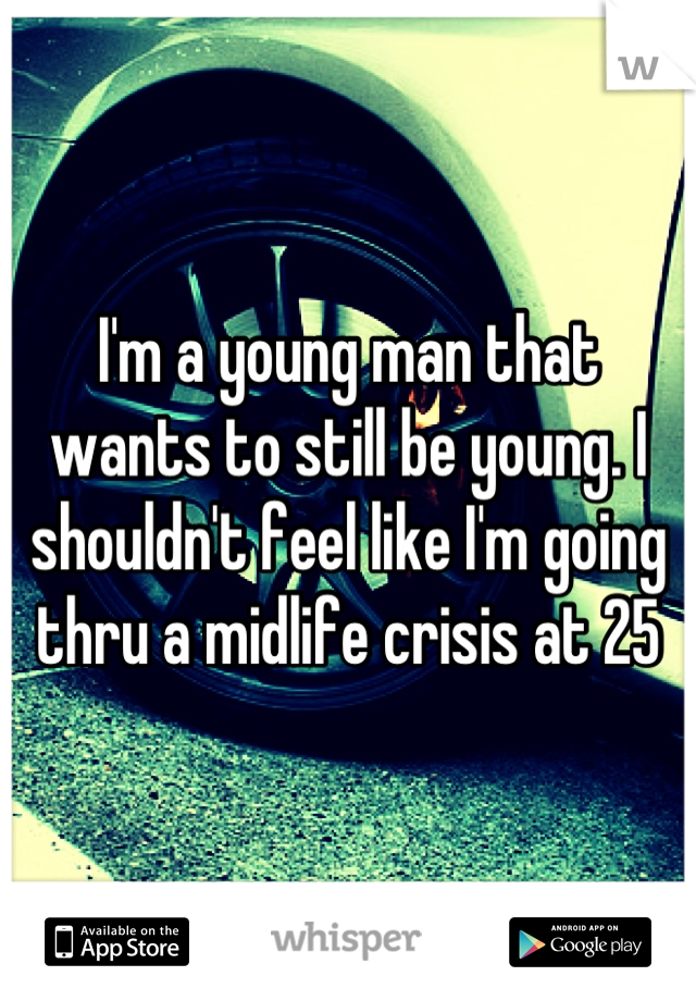 I'm a young man that wants to still be young. I shouldn't feel like I'm going thru a midlife crisis at 25