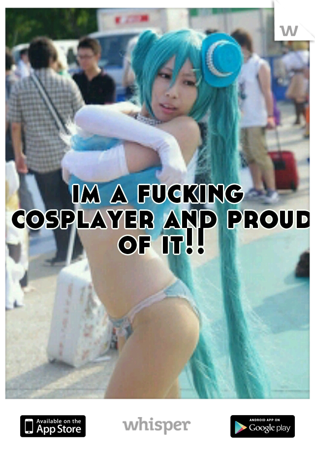 im a fucking cosplayer and proud of it!!