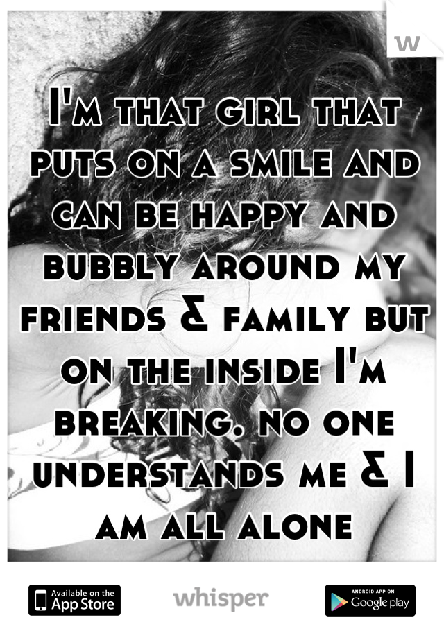 I'm that girl that puts on a smile and can be happy and bubbly around my friends & family but on the inside I'm breaking. no one understands me & I am all alone