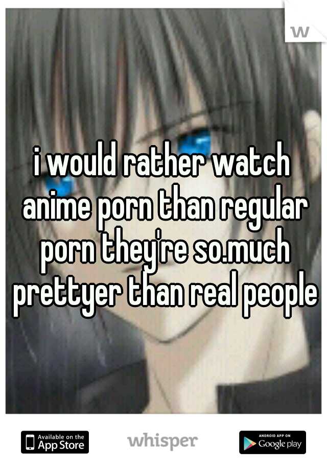 i would rather watch anime porn than regular porn they're so.much prettyer than real people