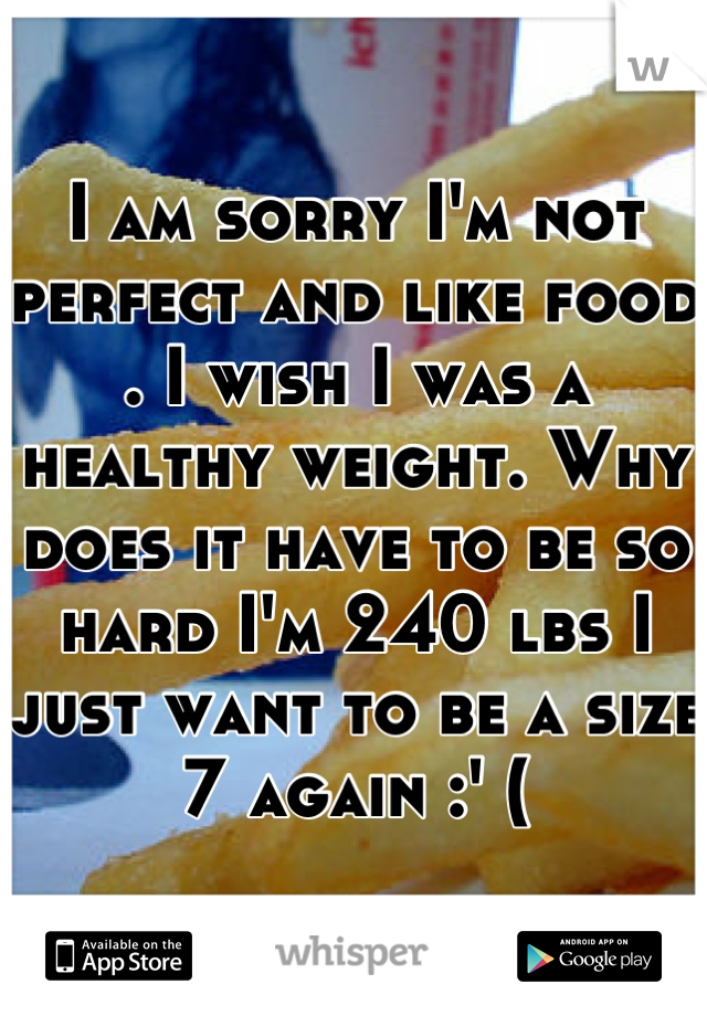 I am sorry I'm not perfect and like food . I wish I was a healthy weight. Why does it have to be so hard I'm 240 lbs I just want to be a size 7 again :' (