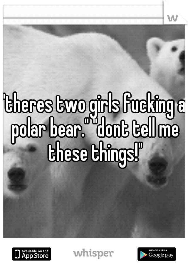 "theres two girls fucking a polar bear." "dont tell me these things!"