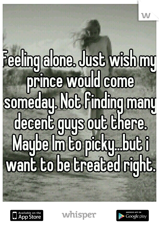 Feeling alone. Just wish my prince would come someday. Not finding many decent guys out there. Maybe Im to picky...but i want to be treated right.