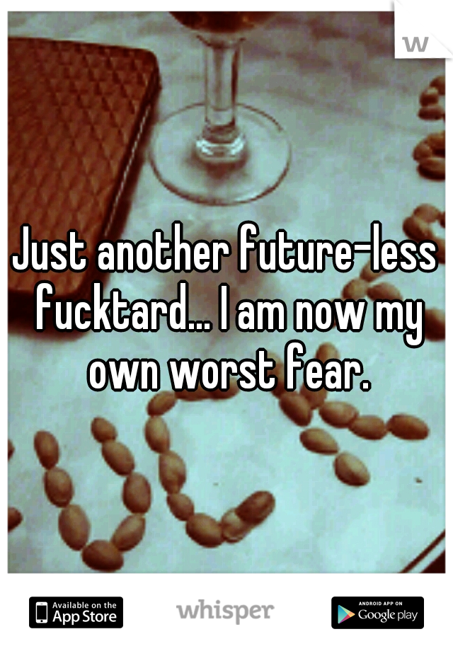 Just another future-less fucktard... I am now my own worst fear.