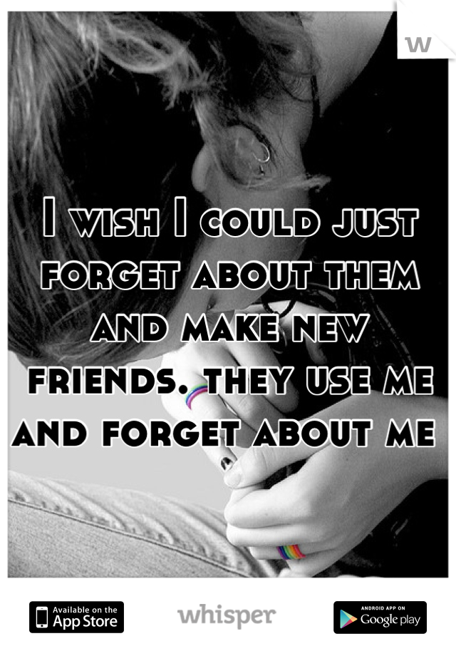 I wish I could just forget about them and make new friends. they use me and forget about me 