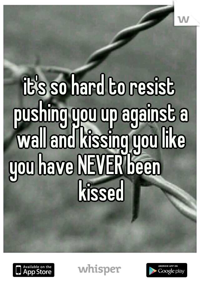 it's so hard to resist pushing you up against a wall and kissing you like you have NEVER been         kissed