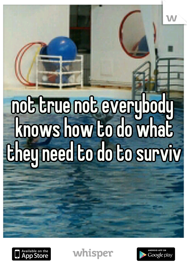 not true not everybody knows how to do what they need to do to survive