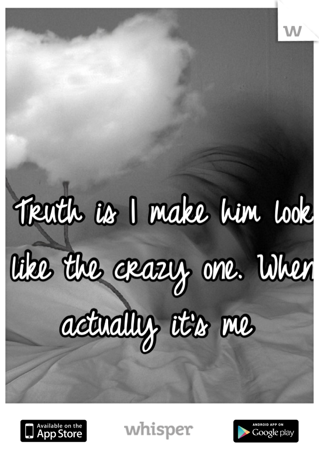 Truth is I make him look like the crazy one. When actually it's me 