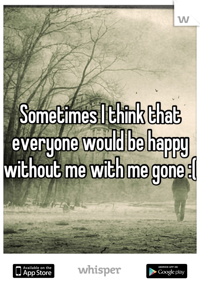 Sometimes I think that everyone would be happy without me with me gone :( 