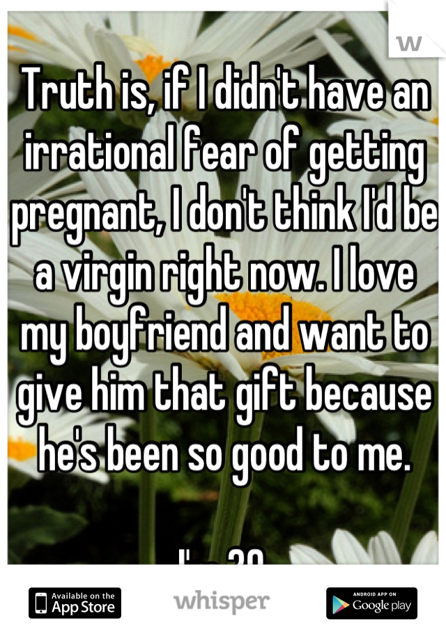 Truth is, if I didn't have an irrational fear of getting pregnant, I don't think I'd be a virgin right now. I love my boyfriend and want to give him that gift because he's been so good to me.

I'm 20.