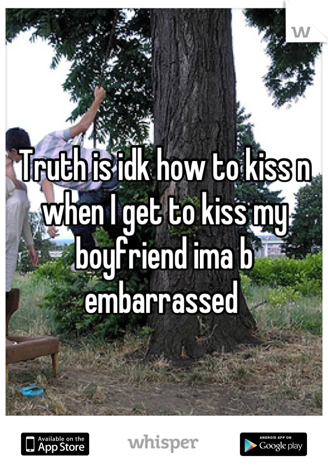 Truth is idk how to kiss n when I get to kiss my boyfriend ima b embarrassed 