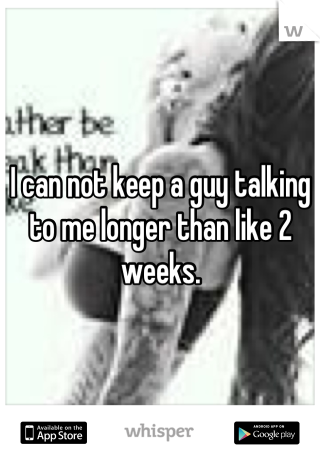 I can not keep a guy talking to me longer than like 2 weeks.