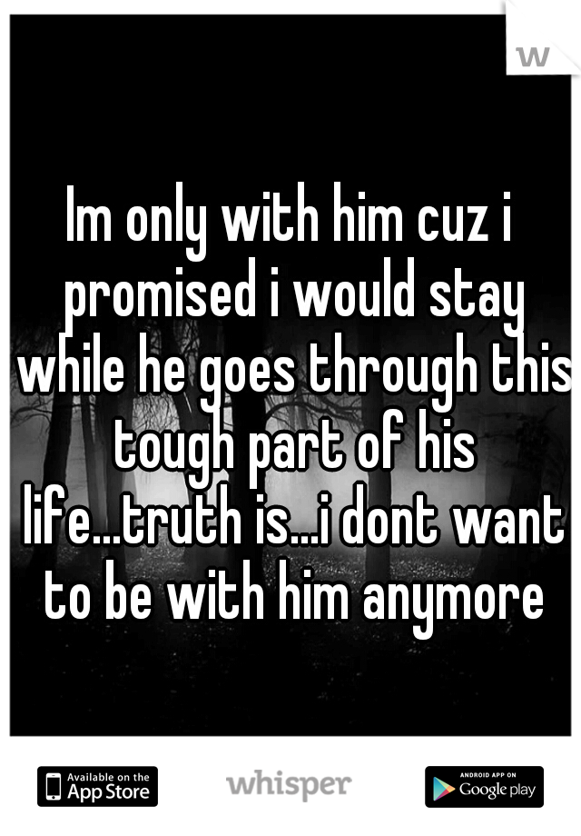 Im only with him cuz i promised i would stay while he goes through this tough part of his life...truth is...i dont want to be with him anymore