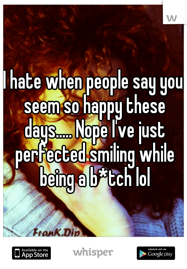 I hate when people say you seem so happy these days..... Nope I've just perfected smiling while being a b*tch lol