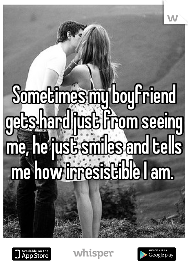 Sometimes my boyfriend gets hard just from seeing me, he just smiles and tells me how irresistible I am. 