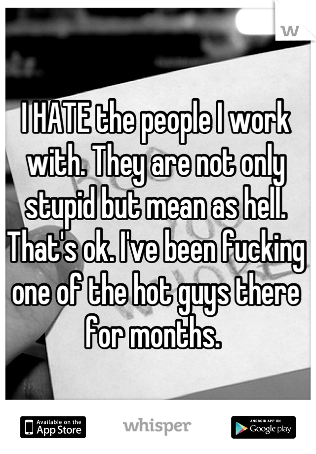 I HATE the people I work with. They are not only stupid but mean as hell. That's ok. I've been fucking one of the hot guys there for months. 