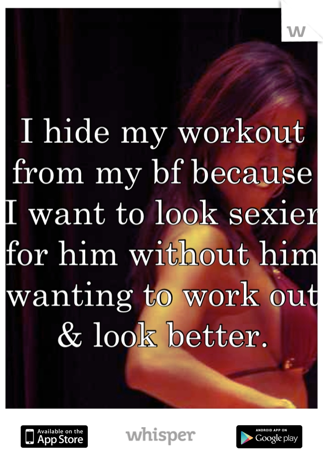 I hide my workout from my bf because I want to look sexier for him without him wanting to work out & look better.