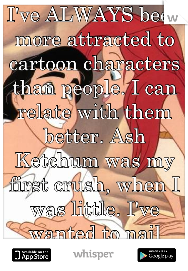 I've ALWAYS been more attracted to cartoon characters than people. I can relate with them better. Ash Ketchum was my first crush, when I was little. I've wanted to nail Prince Eric since I was 17.