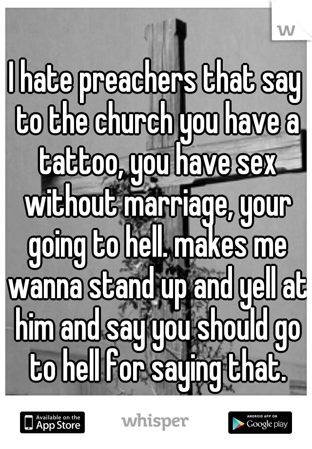 I hate preachers that say to the church you have a tattoo, you have sex without marriage, your going to hell. makes me wanna stand up and yell at him and say you should go to hell for saying that.