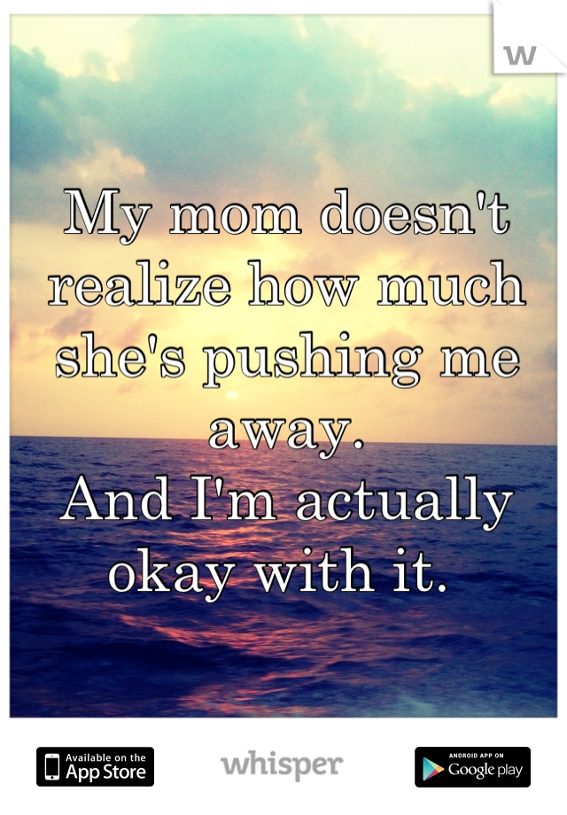My mom doesn't realize how much she's pushing me away. 
And I'm actually okay with it. 