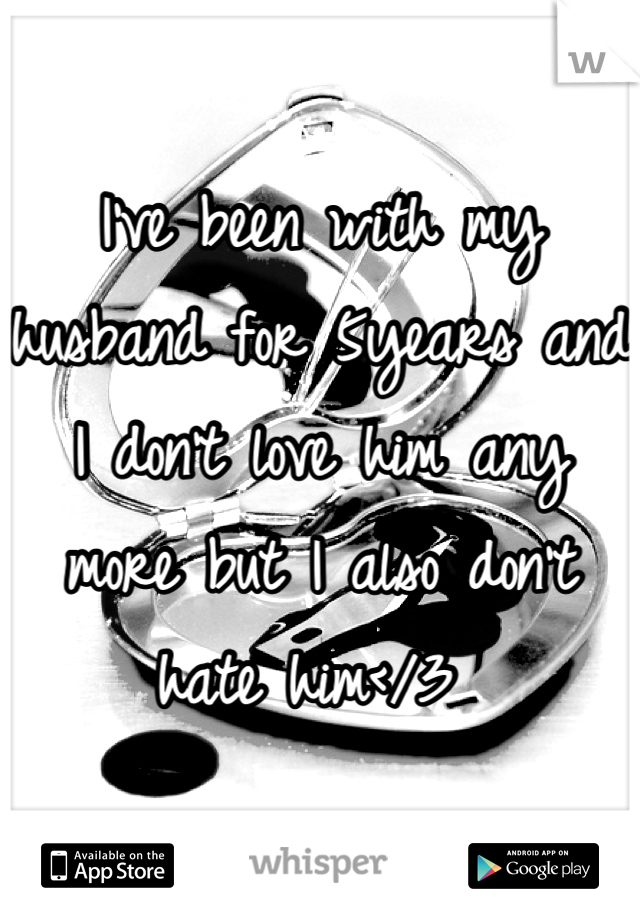 I've been with my husband for 5years and I don't love him any more but I also don't hate him</3 
