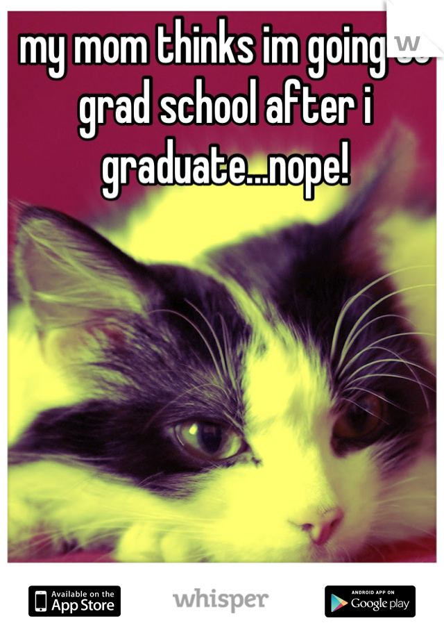 my mom thinks im going to grad school after i graduate...nope!