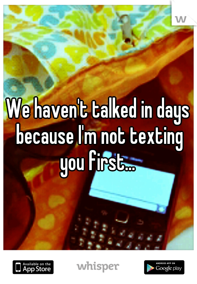 We haven't talked in days because I'm not texting you first... 