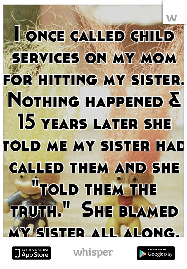 I once called child services on my mom for hitting my sister.  Nothing happened & 15 years later she told me my sister had called them and she "told them the truth."  She blamed my sister all along.