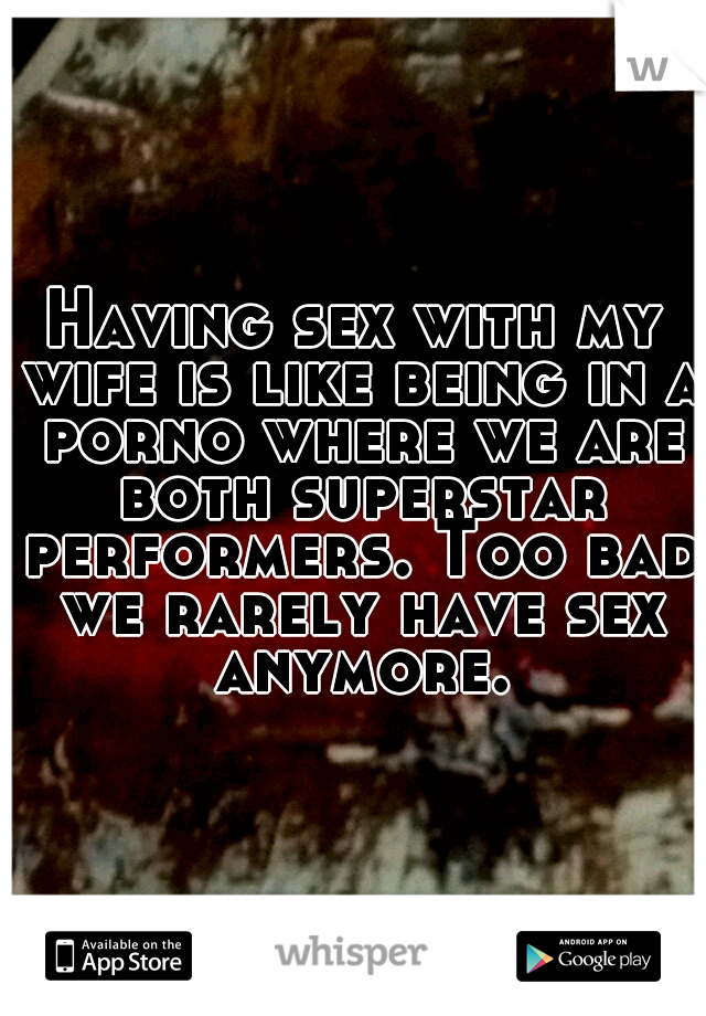 Having sex with my wife is like being in a porno where we are both superstar performers. Too bad we rarely have sex anymore.