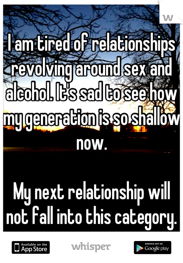 I am tired of relationships revolving around sex and alcohol. It's sad to see how my generation is so shallow now.

My next relationship will not fall into this category.