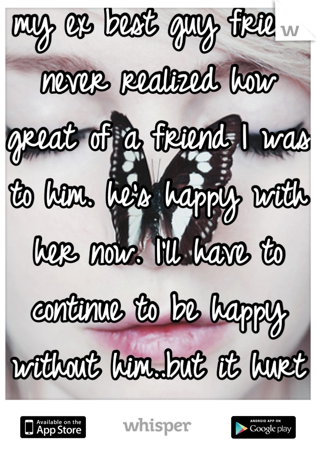 my ex best guy friend never realized how great of a friend I was to him. he's happy with her now. I'll have to continue to be happy without him..but it hurt . the pain is my secret 