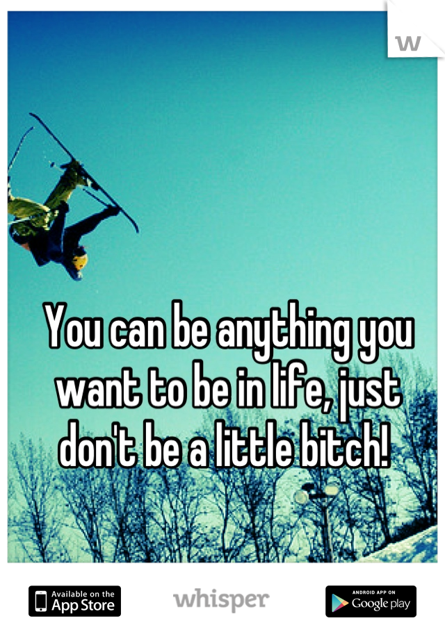 You can be anything you want to be in life, just don't be a little bitch! 