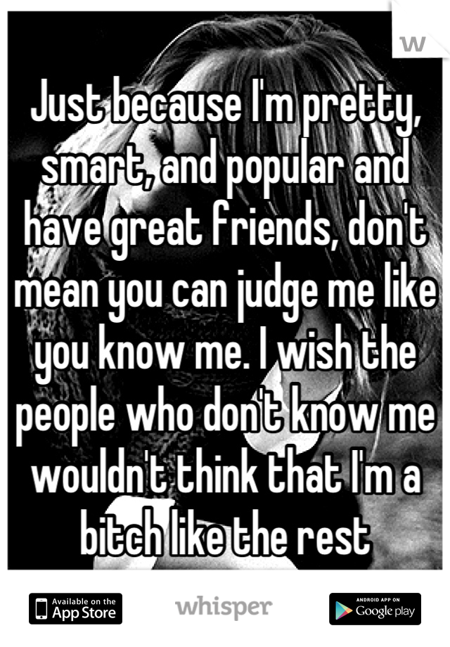 Just because I'm pretty, smart, and popular and have great friends, don't mean you can judge me like you know me. I wish the people who don't know me wouldn't think that I'm a bitch like the rest