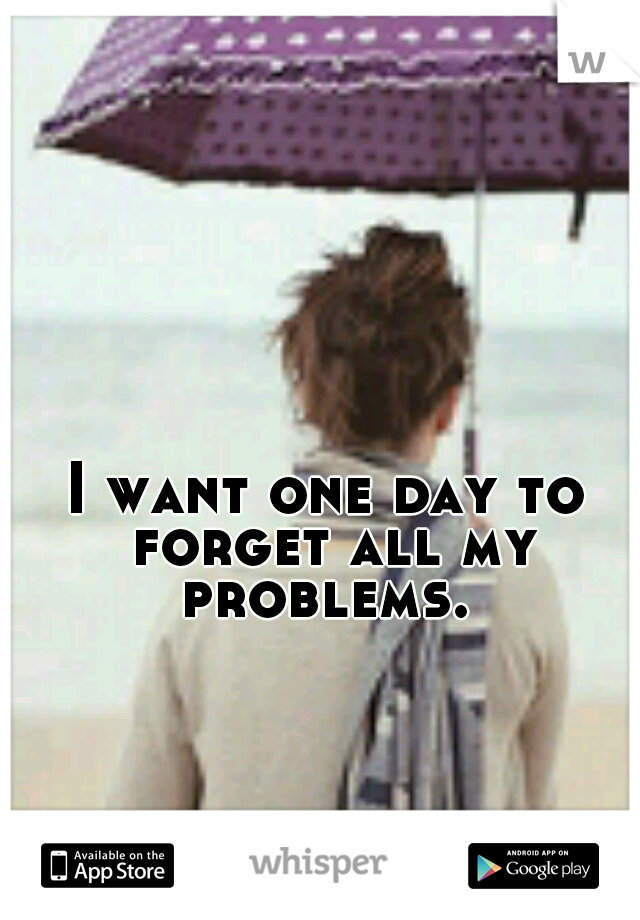 I want one day to forget all my problems. 