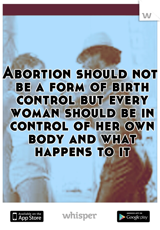 Abortion should not be a form of birth control but every woman should be in control of her own body and what happens to it