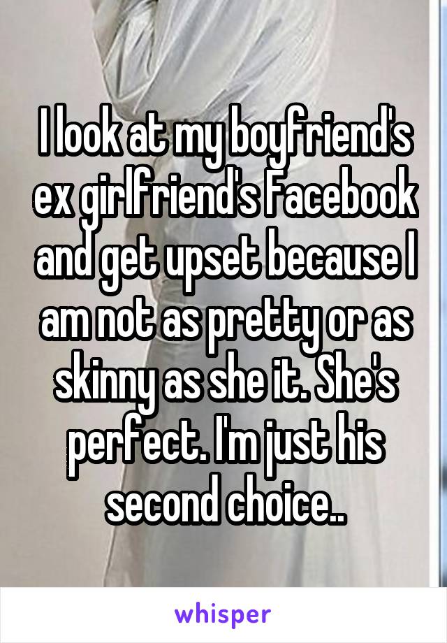 I look at my boyfriend's ex girlfriend's Facebook and get upset because I am not as pretty or as skinny as she it. She's perfect. I'm just his second choice..